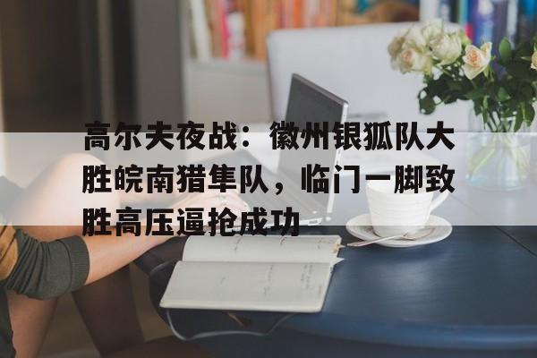 包含高尔夫夜战：徽州银狐队大胜皖南猎隼队，临门一脚致胜高压逼抢成功的词条-开云