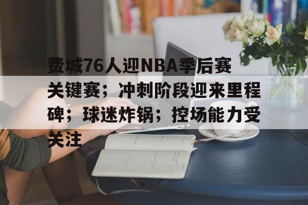 费城76人迎NBA季后赛关键赛；冲刺阶段迎来里程碑；球迷炸锅；控场能力受关注的简单介绍-开云手机版